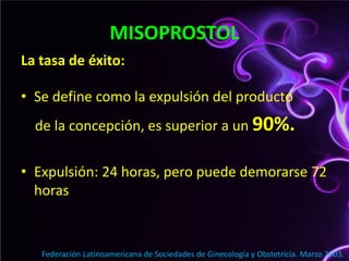 MISOPROSTOLLa tasa de éxito:Se define como la expulsión del producto    de la concepción, es superior a un 90%.Expulsión: 24 horas, pero puede demorarse 72 horasFederación Latinoamericana de Sociedades de Ginecología y Obstetricia. Marzo 2003.