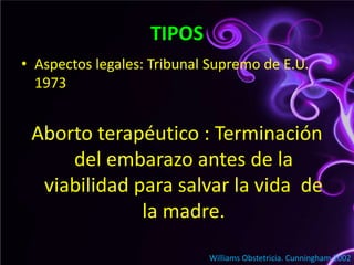 TIPOSAspectos legales: Tribunal Supremo de E.U. 1973 Aborto terapéutico : Terminación del embarazo antes de la viabilidad para salvar la vida  de la madre.                                    Williams Obstetricia. Cunningham 2002