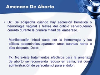 Amenaza De Aborto
• Dx: Se sospecha cuando hay secreción hemática o
hemorragia vaginal a través del orificio cervicouterino
cerrado durante la primera mitad del embarazo.
Manifestación inicial suele ser la hemorragia y los
cólicos abdominales aparecen unas cuantas horas o
días después. Dolor.
Tx: No existe tratamientos efectivos para la amenaza
de aborto se recomienda reposo en cama, asi como
administración de paracetamol para el dolor.
 