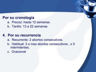 Por su cronología
a. Precoz: hasta 12 semanas
b. Tardío: 13 a 22 semanas
4. Por su recurrencia
a. Recurrente: 2 abortos consecutivos.
b. Habitual: 3 o mas abortos consecutivos , o 5
intermitentes.
c. Ocacional
 