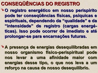 CONSEQÜÊNCIAS DO REGISTROCONSEQÜÊNCIAS DO REGISTRO
 O registro energético em nosso perispíritoO registro energético em nosso perispírito
pode ter conseqüências físicas, psíquicas epode ter conseqüências físicas, psíquicas e
espirituais, dependendo da “qualidade” e daespirituais, dependendo da “qualidade” e da
“intensidade” de registro (cargas energé-“intensidade” de registro (cargas energé-
ticas). Isso pode ocorrer de imediato e atéticas). Isso pode ocorrer de imediato e até
prolongar-se para encarnações futuras.prolongar-se para encarnações futuras.
 A presença de energias desequilibradas emA presença de energias desequilibradas em
nosso organismo físico-perispiritual podenosso organismo físico-perispiritual pode
nos levar a uma afinidade maior comnos levar a uma afinidade maior com
energias desse tipo, o que nos leva a umenergias desse tipo, o que nos leva a um
reforço na causa de nosso desequilíbrio.reforço na causa de nosso desequilíbrio.
 
