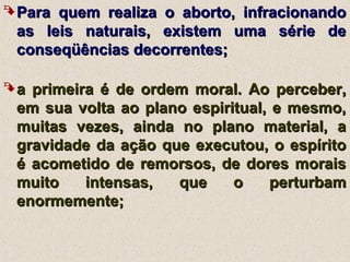 Para quem realiza o aborto, infracionandoPara quem realiza o aborto, infracionando
as leis naturais, existem uma série deas leis naturais, existem uma série de
conseqüências decorrentes;conseqüências decorrentes;
a primeira é de ordem moral. Ao perceber,a primeira é de ordem moral. Ao perceber,
em sua volta ao plano espiritual, e mesmo,em sua volta ao plano espiritual, e mesmo,
muitas vezes, ainda no plano material, amuitas vezes, ainda no plano material, a
gravidade da ação que executou, o espíritogravidade da ação que executou, o espírito
é acometido de remorsos, de dores moraisé acometido de remorsos, de dores morais
muito intensas, que o perturbammuito intensas, que o perturbam
enormemente;enormemente;
 