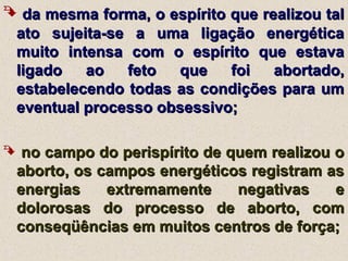  da mesma forma, o espírito que realizou talda mesma forma, o espírito que realizou tal
ato sujeita-se a uma ligação energéticaato sujeita-se a uma ligação energética
muito intensa com o espírito que estavamuito intensa com o espírito que estava
ligado ao feto que foi abortado,ligado ao feto que foi abortado,
estabelecendo todas as condições para umestabelecendo todas as condições para um
eventual processo obsessivo;eventual processo obsessivo;
 no campo do perispírito de quem realizou ono campo do perispírito de quem realizou o
aborto, os campos energéticos registram asaborto, os campos energéticos registram as
energias extremamente negativas eenergias extremamente negativas e
dolorosas do processo de aborto, comdolorosas do processo de aborto, com
conseqüências em muitos centros de força;conseqüências em muitos centros de força;
 