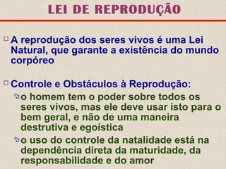 LEI DE REPRODUÇÃO
A reprodução dos seres vivos é uma Lei
Natural, que garante a existência do mundo
corpóreo
Controle e Obstáculos à Reprodução:
o homem tem o poder sobre todos os
seres vivos, mas ele deve usar isto para o
bem geral, e não de uma maneira
destrutiva e egoística
o uso do controle da natalidade está na
dependência direta da maturidade, da
responsabilidade e do amor
 