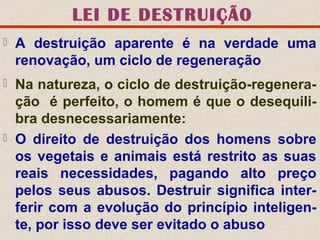 LEI DE DESTRUIÇÃO
 A destruição aparente é na verdade uma
renovação, um ciclo de regeneração
 Na natureza, o ciclo de destruição-regenera-
ção é perfeito, o homem é que o desequili-
bra desnecessariamente:
 O direito de destruição dos homens sobre
os vegetais e animais está restrito as suas
reais necessidades, pagando alto preço
pelos seus abusos. Destruir significa inter-
ferir com a evolução do princípio inteligen-
te, por isso deve ser evitado o abuso
 
