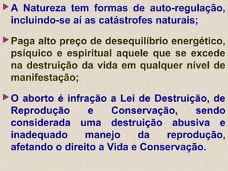 A Natureza tem formas de auto-regulação,
incluindo-se aí as catástrofes naturais;
Paga alto preço de desequilíbrio energético,
psíquico e espiritual aquele que se excede
na destruição da vida em qualquer nível de
manifestação;
O aborto é infração a Lei de Destruição, de
Reprodução e Conservação, sendo
considerada uma destruição abusiva e
inadequado manejo da reprodução,
afetando o direito a Vida e Conservação.
 