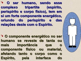  O ser humano, sendo esseO ser humano, sendo esse
complexo tripartite (espírito,complexo tripartite (espírito,
perispírito e corpo físico), tem emperispírito e corpo físico), tem em
si um forte componente energético,si um forte componente energético,
oriundo do perispírito e dasoriundo do perispírito e das
relações deste com o Espírito.relações deste com o Espírito.
 O componente energético no serO componente energético no ser
humano se reveste de tanta ouhumano se reveste de tanta ou
mais importância que omais importância que o
componente físico ou material,componente físico ou material,
afetando tanto o corpo como oafetando tanto o corpo como o
Espírito, pela interface doEspírito, pela interface do
 