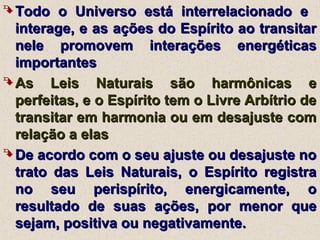  Todo o Universo está interrelacionado eTodo o Universo está interrelacionado e
interage, e as ações do Espírito ao transitarinterage, e as ações do Espírito ao transitar
nele promovem interações energéticasnele promovem interações energéticas
importantesimportantes
 As Leis Naturais são harmônicas eAs Leis Naturais são harmônicas e
perfeitas, e o Espírito tem o Livre Arbítrio deperfeitas, e o Espírito tem o Livre Arbítrio de
transitar em harmonia ou em desajuste comtransitar em harmonia ou em desajuste com
relação a elasrelação a elas
 De acordo com o seu ajuste ou desajuste noDe acordo com o seu ajuste ou desajuste no
trato das Leis Naturais, o Espírito registratrato das Leis Naturais, o Espírito registra
no seu perispírito, energicamente, ono seu perispírito, energicamente, o
resultado de suas ações, por menor queresultado de suas ações, por menor que
sejam, positiva ou negativamente.sejam, positiva ou negativamente.
 