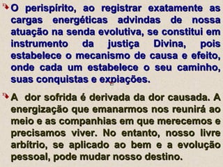  O perispírito, ao registrar exatamente asO perispírito, ao registrar exatamente as
cargas energéticas advindas de nossacargas energéticas advindas de nossa
atuação na senda evolutiva, se constitui ematuação na senda evolutiva, se constitui em
instrumento da justiça Divina, poisinstrumento da justiça Divina, pois
estabelece o mecanismo de causa e efeito,estabelece o mecanismo de causa e efeito,
onde cada um estabelece o seu caminho,onde cada um estabelece o seu caminho,
suas conquistas e expiações.suas conquistas e expiações.
 A dor sofrida é derivada da dor causada. AA dor sofrida é derivada da dor causada. A
energização que emanarmos nos reunirá aoenergização que emanarmos nos reunirá ao
meio e as companhias em que merecemos emeio e as companhias em que merecemos e
precisamos viver. No entanto, nosso livreprecisamos viver. No entanto, nosso livre
arbítrio, se aplicado ao bem e a evoluçãoarbítrio, se aplicado ao bem e a evolução
pessoal, pode mudar nosso destino.pessoal, pode mudar nosso destino.
 