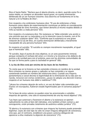 Dice el Santo Padre: "Declaro que el aborto directo, es decir, querido como fin o
como medio, es siempre un desorden moral grave, en cuanto eliminación
deliberada de un ser humano inocente. Esta doctrina se fundamenta en la ley
natural y en la Palabra de Dios".

Con respecto a los embriones humanos dice: "El uso de embriones o fetos
humanos como objeto de experimentación constituye un delito en consideración
a su dignidad de seres humanos, que tienen derecho al mismo respeto debido al
niño ya nacido y a toda persona" (63).

Con respecto a la eutanasia dice: Por eutanasia se "debe entender una acción o
una omisión que por su naturaleza y en la intención causa la muerte, con el fin
de eliminar cualquier dolor" (65). "Confirmo que la eutanasia es una grave
violación de la Ley de Dios, en cuanto eliminación deliberada y moralmente
inaceptable de una persona humana" (65).

En respecto al suicidio: "El suicidio es siempre moralmente inaceptable, al igual
que el homicidio" (66).

"El suicidio, bajo el punto de vista objetivo, es un acto gravemente inmoral,
porque comporta el rechazo del amor a sí mismo y la renuncia a los deberes de
justicia y de caridad para con el prójimo, para con las distintas comunidades de
las que se forma parte y para la sociedad en general" (66).

5. La ley de Dios está por encima de las leyes de los hombres:

"Es cierto que en la historia se han cometido crímenes en nombre de la verdad.
Pero crímenes no menos graves y radicales se han cometido y se siguen
cometiendo también en nombre del relativismo ético. Cuando una mayoría
parlamentaria o social decreta la legitimidad de la eliminación de la vida aún no
nacida, inclusive con ciertas condiciones, ¿acaso no adopta una decisión tiránica
respecto al ser humano más débil e indefenso"? (70)

"¿Acaso los crímenes dejarán de serlo si, en vez de haber sido cometidos por
tiranos sin escrúpulos, hubieran estado legitimizados por el consenso popular?"
(70)

"En la base de estos valores no pueden estar las provisionales o volubles
mayorías de opinión, sino sólo el reconocimiento de una ley moral objetiva" (70).

"Las leyes que autorizan y favorecen el aborto y la eutanasia se oponen
radicalmente no sólo al bien del individuo, sino también al bien común y, por
consiguiente, están privadas totalmente de auténtica validez jurídica" (72).

"El aborto y la eutanasia son crímenes que ninguna ley humana puede pretender
legitimar. Leyes de este tipo no sólo no crean ninguna obligación de conciencia,
sino que, por el contrario, establecen una grave y precisa obligación de
oponerse a ellas mediante la objeción de conciencia" (73).
 