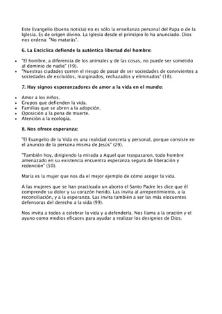 Este Evangelio (buena noticia) no es sólo la enseñanza personal del Papa o de la
    Iglesia. Es de origen divino. La Iglesia desde el principio lo ha anunciado. Dios
    nos ordena: "No matarás".

    6. La Encíclica defiende la auténtica libertad del hombre:

•   "El hombre, a diferencia de los animales y de las cosas, no puede ser sometido
    al dominio de nadie" (19).
•   "Nuestras ciudades corren el riesgo de pasar de ser sociedades de convivientes a
    sociedades de excluídos, marginados, rechazados y eliminados" (18).

    7. Hay signos esperanzadores de amor a la vida en el mundo:

•   Amor a los niños.
•   Grupos que defienden la vida.
•   Familias que se abren a la adopción.
•   Oposición a la pena de muerte.
•   Atención a la ecología.

    8. Nos ofrece esperanza:

    "El Evangelio de la Vida es una realidad concreta y personal, porque consiste en
    el anuncio de la persona misma de Jesús" (29).

    "También hoy, dirigiendo la mirada a Aquel que traspasaron, todo hombre
    amenazado en su existencia encuentra esperanza segura de liberación y
    redención" (50).

    María es la mujer que nos da el mejor ejemplo de cómo acoger la vida.

    A las mujeres que se han practicado un aborto el Santo Padre les dice que él
    comprende su dolor y su corazón herido. Las invita al arrepentimiento, a la
    reconciliación, y a la esperanza. Las invita también a ser las más elocuentes
    defensoras del derecho a la vida (99).

    Nos invita a todos a celebrar la vida y a defenderla. Nos llama a la oración y el
    ayuno como medios eficaces para ayudar a realizar los designios de Dios.
 