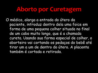 Aborto por CuretagemO médico, alarga a entrada do útero da paciente, introduz dentro dela uma foice em forma de uma pequena colher situada no final de um cabo muito longo, que é a chamada cureta. Usando sua forma especial de colher, o aborteiro vai cortando os pedaços do bebê até tirar um a um de dentro do útero. A placenta também é cortada e retirada.