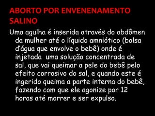 ABORTO POR ENVENENAMENTO SALINO Uma agulha é inserida através do abdômen da mulher até o líquido amniótico (bolsa d’água que envolve o bebê) onde é injetada  uma solução concentrada de sal, que vai queimar a pele do bebê pelo efeito corrosivo do sal, e quando este é ingerido queima a parte interna do bebê, fazendo com que ele agonize por 12 horas até morrer e ser expulso.