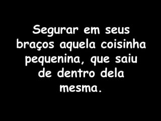 Segurar em seus braços aquela coisinha pequenina, que saiu de dentro dela mesma. 