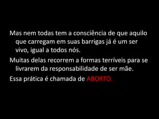 Mas nem todas tem a consciência de que aquilo que carregam em suas barrigas já é um ser vivo, igual a todos nós. Muitas delas recorrem a formas terríveis para se livrarem da responsabilidade de ser mãe.Essa prática é chamada de ABORTO.