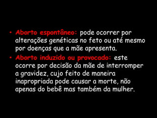 Aborto espontâneo:pode ocorrer por alterações genéticas no feto ou até mesmo por doenças que a mãe apresenta.Aborto induzido ou provocado: este ocorre por decisão da mãe de interromper a gravidez, cujo feito de maneira inapropriada pode causar a morte, não apenas do bebê mas também da mulher.
