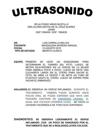 DR.ALFONSO ARIAS BUSTILLO<br />DRA.GLORIA MATHA DE AL CRUZ SUAREZ<br />UNAM<br />DGP.1994636  DGP. 1994636<br />DR.                     LUIS CARRILLO MELCHI<br />PACIENTE                         MAGDALENA MORENO MANUEL<br />FECHA.        12 AGOSTO 2010<br /> TIPO DE ESTUDIO         ABORTO CLINICO<br />EQUIPO.PRIMERO SE HACE UN SONOGRAMA PARA DETERMINAR EL TAMAÑO DEL FETO. LUEGO, SE METEN DILATADORES EN LA CERVIZ DE LA MUJER PARA ABRIRLA POCO A POCO. LUEGO SE METE UNA CUCHARITA LARGA EN EL ÚTERO PARA SACAR EL FETO. SE ABRE LA CERVIZ Y SE METE UN TUBO DE PLÁSTICO HASTA EL ÚTERO. LUEGO SE ASPIRA PARA SACAR EL EMBARAZO.<br />HALLAZGOS.SE OBSERVA UN CERVIZ INFLAMADO,  DURANTE EL TRATAMIENTO  TAMBIÉN PUEDE DURANTE UNOS POCOS DÍAS, SE PUEDE ESPERAR QUE HAYA UNA PEQUEÑA CANTIDAD DE SANGRADO VAGINALsangrado vaginal, AL IGUAL QUE CÓLICOS UTERINOS LEVES. . SE VACIO LA CAVIDAD VACIÁNDOLA DE TODO SUS CONTENIDO.<br />DIAGNOSTICO. SE OBSERVA LIGERAMENTE EL SERVIZ INFLAMADO ,CON  UN POCO DE SANGRADO POR EL TRATAMIENTO QUE SE A REALIZADO,LEVES COLICOS.<br />LA PACIENTE:MAGDALENA MORENO MANUEL <br />TENDRÁ UNA CITA EL DÍA 10   DE AGOSTO DEL 2010  PARA CHECAR LO  DE LA PRESIÓN ALTA Y LOS NERVIOS ALTOS. PARA PRACTICARLE EL DEGRADADO EL DÍA 15 DE SEPTIEMBRE ALAS 8:00 AM.<br />                     <br />LAS INDICACIONES<br /> <br /> TENER MUCHO REPOSO, NO LEVANTAR COSAS PESADAS   COMER LO QUE SE LE ANTOJE, O DE LO CONTRARIO SUFRIRÁ DE MUCHO SANGRADO, NO HACER NINGÚN TIPO DE CORAJE, NO TENER EMOCIONES FUERTES, NI SORPRESAS, COMER FRUTAS Y VERDURAS, NO USAR ROPA AJUSTADA, NI CALADO ALTO, NI BEBIDAS ALCOHÓLICAS, TAMPOCO DEBERÁ CONSUMIR TABACO.<br />EL DOCTOR :           LUIS CHARILLO MELCHI                       <br />LAS CHOAPAS VER 12 DE AGOSTO DEL 2010<br />  <br />