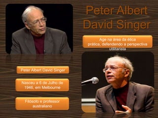 Peter Albert David SingerAge na área da ética prática, defendendo a perspectiva utilitaristaPeter Albert David SingerNasceu a 6 de Julho de 1946, em MelbourneFilósofo e professor australiano