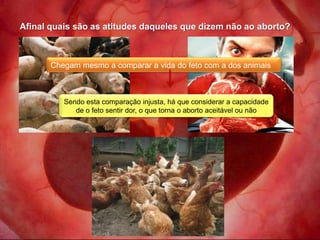 Afinal quais são as atitudes daqueles que dizem não ao aborto?Chegam mesmo a comparar a vida do feto com a dos animaisSendo esta comparação injusta, há que considerar a capacidade de o feto sentir dor, o que torna o aborto aceitável ou não