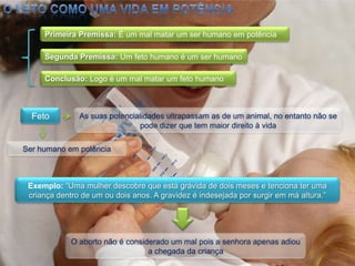 O feto como uma vida em potênciaPrimeira Premissa: É um mal matar um ser humano em potênciaSegunda Premissa: Um feto humano é um ser humanoConclusão: Logo é um mal matar um feto humanoFetoAs suas potencialidades ultrapassam as de um animal, no entanto não se pode dizer que tem maior direito à vidaSer humano em potênciaExemplo: “Uma mulher descobre que está grávida de dois meses e tenciona ter uma criança dentro de um ou dois anos. A gravidez é indesejada por surgir em má altura.” O aborto não é considerado um mal pois a senhora apenas adiou a chegada da criança