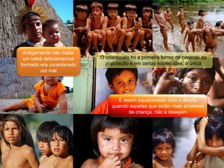 Antigamente não matar um bebé deficiente/mal formado era considerado um malO infanticídio foi a primeira forma de controlo da população e em certas sociedades, a únicaÉ assim equacionado com o aborto quando aqueles que estão mais próximos da criança, não a desejam