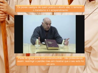 Os piores castigos de quem pratica o aborto são: o remorso , o transtorno e o arrependimentoDeus é Pai e Misericordioso perdoa se mostramos arrependimento no nosso actoA lei moral vai avaliar os nosso actos e não nós como indivíduosParte da igreja pune com a excomunhão , não pretendendo assim  restringir o perdão mas sim mostrar que o seu acto foi um erro