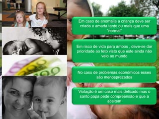 Em caso de anomalia a criança deve ser criada e amada tanto ou mais que uma “normal”Em risco de vida para ambos , deve-se dar prioridade ao feto visto que este ainda não veio ao mundoNo caso de problemas económicos esses são menosprezados Violação é um caso mais delicado mas o santo papa pede compreensão e que a aceitem