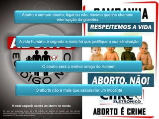 Aborto é sempre aborto, legal ou não, mesmo que lhe chamem interrupção da gravidezA vida humana é sagrada e nada há que justifique a sua eliminaçãoO aborto será o melhor amigo do HomemO aborto não é mais que assassinar um inocente
