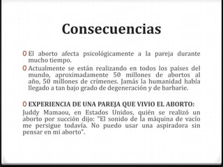ConsecuenciasEl aborto afecta psicológicamente a la pareja durante mucho tiempo. Actualmente se están realizando en todos los países del mundo, aproximadamente 50 millones de abortos al año, 50 millones de crímenes. Jamás la humanidad había llegado a tan bajo grado de degeneración y de barbarie.EXPERIENCIA DE UNA PAREJA QUE VIVIO EL ABORTO:JuddyMamaou, en Estados Unidos, quién se realizó un aborto por succión dijo: "El sonido de la máquina de vacío me persigue todavía. No puedo usar una aspiradora sin pensar en mi aborto". 