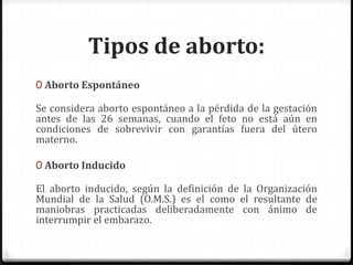 Tipos de aborto:Aborto EspontáneoSe considera aborto espontáneo a la pérdida de la gestación antes de las 26 semanas, cuando el feto no está aún en condiciones de sobrevivir con garantías fuera del útero materno.Aborto InducidoEl aborto inducido, según la definición de la Organización Mundial de la Salud (O.M.S.) es el como el resultante de maniobras practicadas deliberadamente con ánimo de interrumpir el embarazo.