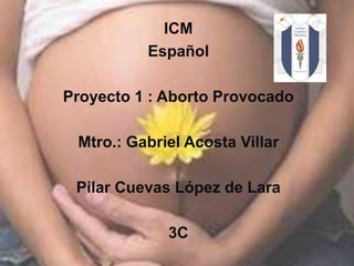 ICM Español Proyecto 1 : Aborto Provocado  Mtro.: Gabriel Acosta Villar  Pilar Cuevas López de Lara  3C 