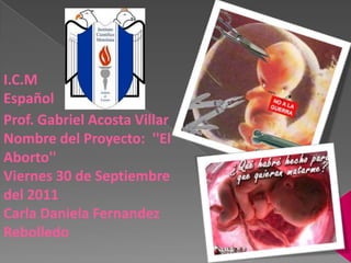I.C.M Español Prof. Gabriel Acosta VillarNombre del Proyecto:  ''El Aborto'' Viernes 30 de Septiembre del 2011 Carla Daniela Fernandez Rebolledo 