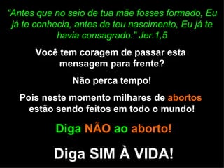 “ Antes que no seio de tua mãe fosses formado, Eu já te conhecia, antes de teu nascimento, Eu já te havia consagrado.” Jer.1,5 Você tem coragem de passar esta  mensagem para frente? Não perca tempo! Pois neste momento milhares de  abortos  estão sendo feitos em todo o mundo! Diga  NÃO  ao  aborto! Diga SIM À VIDA! 