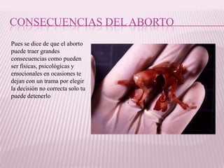 CONSECUENCIAS DEL ABORTO
Pues se dice de que el aborto
puede traer grandes
consecuencias como pueden
ser físicas, psicológicas y
emocionales en ocasiones te
dejan con un trama por elegir
la decisión no correcta solo tu
puede detenerlo
 
