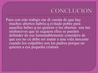 Pues con este trabajo me di cuenta de que hay
 muchos abortos habría q evitado pobre para
 aquellos bebes q no quieren o los abortan son tan
 inofensivos que ni siquiera ellos se pueden
 defender de eso lamentablemente considero de
 que eso no ce debe ser matar a una vida inocente
 cuando los culpables son los padres porque no
 quieren a esa pequeña criatura
 