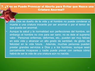 7. ¿Y no se Puede Provocar el Aborto para Evitar que Nazca una
                        Criatura Anormal?



   • Sólo Dios es dueño de la vida y el hombre no puede condenar a
     muerte a una criatura inocente por ser anormal o por el temor de
     que pueda ser anormal.
   • Aunque la salud y la normalidad son perfecciones del hombre, sin
     embargo el hombre no vive para ser sano, no es éste el supremo
     valor. Personas enfermas, deformes, etc., pueden ser muy felices
     en esta vida y alcanzar un alto grado de santidad, de gloria, de
     felicidad en la vida futura. Además, muchas personas pueden
     prestar grandes servicios a Dios y a los hombres, aunque sean
     parcialmente incapaces y nadie puede prever con certeza cómo
     habrá de ser la vida de una criatura aún no nacida.




                                                                   13
 