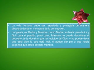 • La vida humana debe ser respetada y protegida de manera
  absoluta desde el momento de la concepción.
• La Iglesia, es Madre y Maestra; como Madre, es lenta para la ira y
  fácil para el perdón, pero como Maestra no puede desvirtuar el
  depósito de la doctrina que ha recibido de Dios, y no puede decir
  que está bien lo que está mal, ni puede dar pie a que nadie
  suponga que actúa de esta manera.




                                                                  14
 