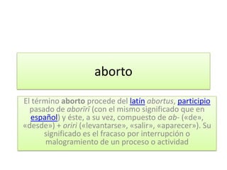aborto

El término aborto procede del latín abortus, participio
  pasado de aborīrī (con el mismo significado que en
  español) y éste, a su vez, compuesto de ab- («de»,
«desde») + oriri («levantarse», «salir», «aparecer»). Su
      significado es el fracaso por interrupción o
       malogramiento de un proceso o actividad
 