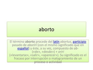 aborto

El término aborto procede del latín abortus, participio
  pasado de aborīrī (con el mismo significado que en
       español) y éste, a su vez, compuesto de ab-
                 («de», «desde») + oriri
(«levantarse», «salir», «aparecer»). Su significado es el
    fracaso por interrupción o malogramiento de un
                   proceso o actividad
 