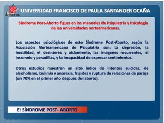 UNIVERSIDAD FRANCISCO DE PAULA SANTANDER OCAÑA

 Síndrome Post-Aborto figura en los manuales de Psiquiatría y Psicología
                 de las universidades norteamericanas.


Los aspectos psicológicos de este Síndrome Post-Aborto, según la
Asociación Norteamericana de Psiquiatría son: La depresión, la
hostilidad, el desinterés y aislamiento, las imágenes recurrentes, el
insomnio y pesadillas, y la incapacidad de expresar sentimientos.

Otros estudios muestran un alto índice de intentos suicidas, de
alcoholismo, bulimia y anorexia, frigidez y ruptura de relaciones de pareja
(un 70% en el primer año después del aborto).




El SÍNDROME POST- ABORTO
 