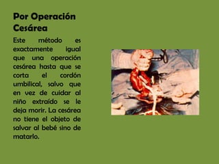 Por Operación
Cesárea
Este    método       es
exactamente       igual
que una operación
cesárea hasta que se
corta     el    cordón
umbilical, salvo que
en vez de cuidar al
niño extraído se le
deja morir. La cesárea
no tiene el objeto de
salvar al bebé sino de
matarlo.
 