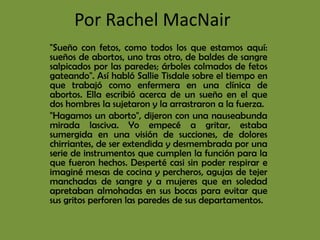 Por Rachel MacNair
"Sueño con fetos, como todos los que estamos aquí:
sueños de abortos, uno tras otro, de baldes de sangre
salpicados por las paredes; árboles colmados de fetos
gateando". Así habló Sallie Tisdale sobre el tiempo en
que trabajó como enfermera en una clínica de
abortos. Ella escribió acerca de un sueño en el que
dos hombres la sujetaron y la arrastraron a la fuerza.
"Hagamos un aborto", dijeron con una nauseabunda
mirada lasciva. Yo empecé a gritar, estaba
sumergida en una visión de succiones, de dolores
chirriantes, de ser extendida y desmembrada por una
serie de instrumentos que cumplen la función para la
que fueron hechos. Desperté casi sin poder respirar e
imaginé mesas de cocina y percheros, agujas de tejer
manchadas de sangre y a mujeres que en soledad
apretaban almohadas en sus bocas para evitar que
sus gritos perforen las paredes de sus departamentos.
 