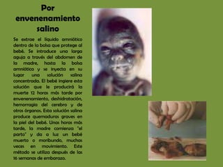 Por
 envenenamiento
      salino
Se extrae el líquido amniótico
dentro de la bolsa que protege al
bebé. Se introduce una larga
aguja a través del abdomen de
la madre, hasta la bolsa
amniótica y se inyecta en su
lugar    una solución        salina
concentrada. El bebé ingiere esta
solución que le producirá la
muerte 12 horas más tarde por
envenenamiento, deshidratación,
hemorragia del cerebro y de
otros órganos. Esta solución salina
produce quemaduras graves en
la piel del bebé. Unas horas más
tarde, la madre comienza "el
parto" y da a luz un bebé
muerto o moribundo, muchas
veces en movimiento. Este
método se utiliza después de las
16 semanas de embarazo.
 
