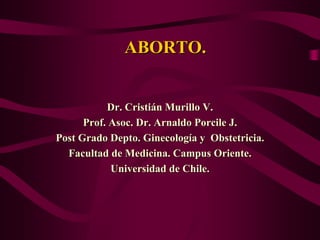 ABORTO.


           Dr. Cristián Murillo V.
      Prof. Asoc. Dr. Arnaldo Porcile J.
Post Grado Depto. Ginecología y Obstetricia.
  Facultad de Medicina. Campus Oriente.
            Universidad de Chile.
 