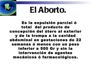   Es la expulsión parcial ó total  del producto de concepción del útero al exterior y de la trompa a la cavidad abdominal en gestaciones de 22 semanas ó menos con un peso inferior a 500 Gr y sin la intervención de agentes mecánicos ó farmacológicos. El Aborto. 