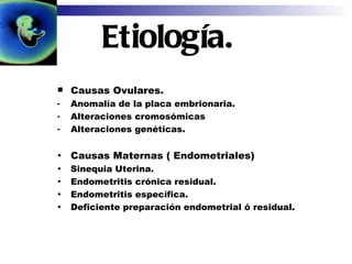 Etiología. Causas Ovulares. Anomalía de la placa embrionaria. Alteraciones cromosómicas Alteraciones genéticas. Causas Maternas ( Endometriales) Sinequia Uterina. Endometritis crónica residual. Endometritis específica. Deficiente preparación endometrial ó residual. 