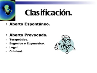 Clasificación. Aborto Espontáneo. Aborto Provocado. Terapeútico. Eugénico o Eugenesico. Legal. Criminal. 