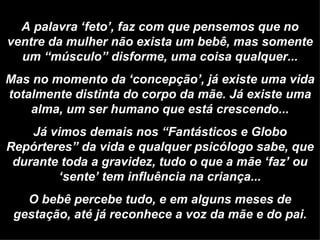 A palavra ‘feto’, faz com que pensemos que no ventre da mulher não exista um bebê, mas somente um “músculo” disforme, uma coisa qualquer... Mas no momento da ‘concepção’, já existe uma vida totalmente distinta do corpo da mãe. Já existe uma alma, um ser humano que está crescendo... Já vimos demais nos “Fantásticos e Globo Repórteres” da vida e qualquer psicólogo sabe, que durante toda a gravidez, tudo o que a mãe ‘faz’ ou ‘sente’ tem influência na criança... O bebê percebe tudo, e em alguns meses de gestação, até já reconhece a voz da mãe e do pai. 