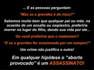 ... E as pessoas perguntam: “ Mas se a gravidez é de risco?” Sabemos muito bem que qualquer pai ou mãe, na ocasião de um assalto ou seqüestro, preferiria morrer no lugar do filho, dando sua vida por ele... Ou você preferiria que o matassem? “ E se a gravidez for ocasionada por um estupro?” Um crime não justifica o outro! Em qualquer hipótese o “aborto provocado” é um  ASSASSINATO! 