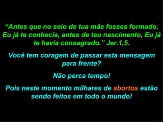 “ Antes que no seio de tua mãe fosses formado, Eu já te conhecia, antes de teu nascimento, Eu já te havia consagrado.” Jer.1,5. Você tem coragem de passar esta mensagem para frente? Não perca tempo! Pois neste momento milhares de  abortos  estão sendo feitos em todo o mundo! 